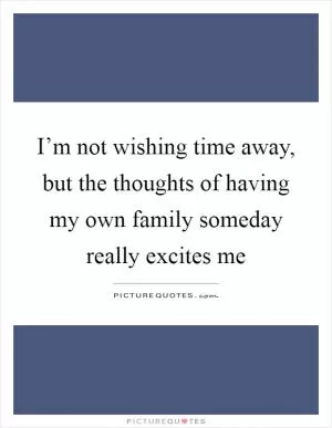 I’m not wishing time away, but the thoughts of having my own family someday really excites me Picture Quote #1