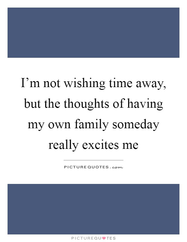 I'm not wishing time away, but the thoughts of having my own family someday really excites me Picture Quote #1