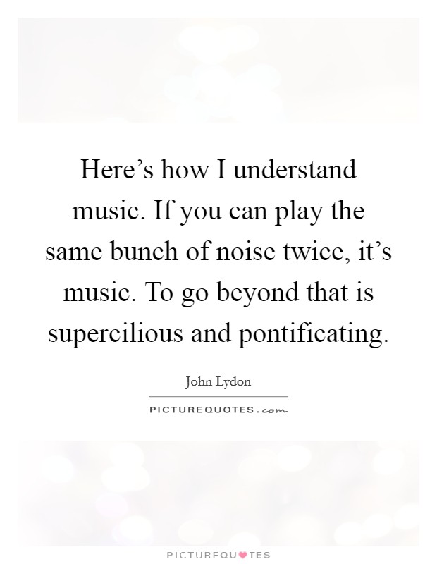 Here's how I understand music. If you can play the same bunch of noise twice, it's music. To go beyond that is supercilious and pontificating Picture Quote #1