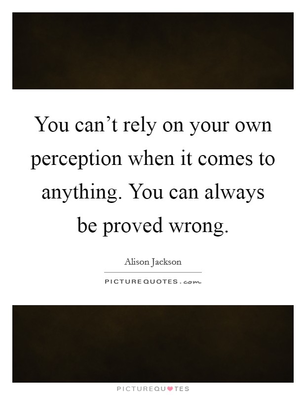 You can't rely on your own perception when it comes to anything. You can always be proved wrong Picture Quote #1