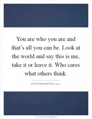 You are who you are and that’s all you can be. Look at the world and say this is me, take it or leave it. Who cares what others think Picture Quote #1
