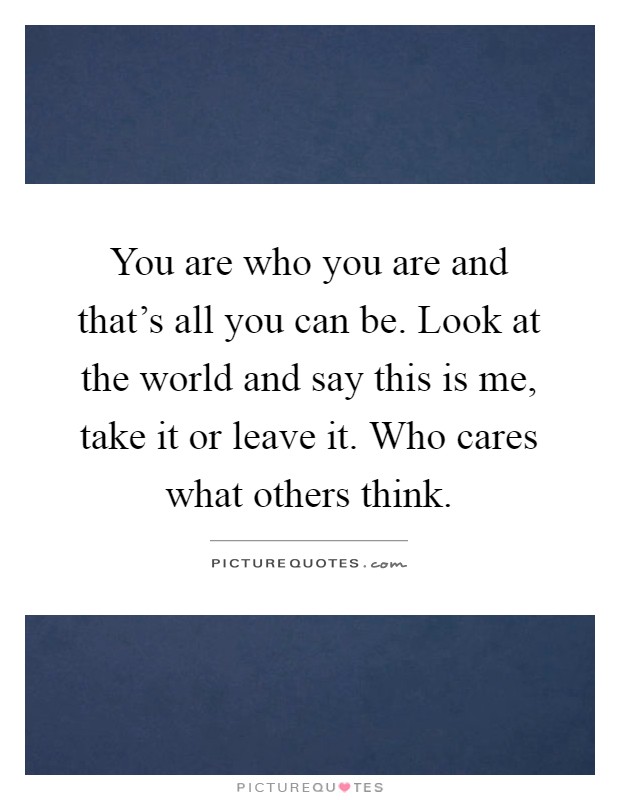 You are who you are and that's all you can be. Look at the world and say this is me, take it or leave it. Who cares what others think Picture Quote #1