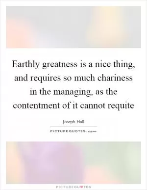 Earthly greatness is a nice thing, and requires so much chariness in the managing, as the contentment of it cannot requite Picture Quote #1