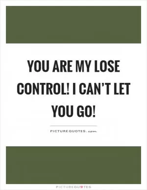 You are my lose control! I can’t let you go! Picture Quote #1
