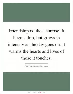 Friendship is like a sunrise. It begins dim, but grows in intensity as the day goes on. It warms the hearts and lives of those it touches Picture Quote #1