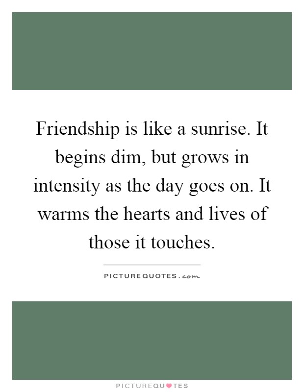 Friendship is like a sunrise. It begins dim, but grows in intensity as the day goes on. It warms the hearts and lives of those it touches Picture Quote #1