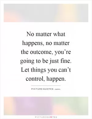 No matter what happens, no matter the outcome, you’re going to be just fine. Let things you can’t control, happen Picture Quote #1