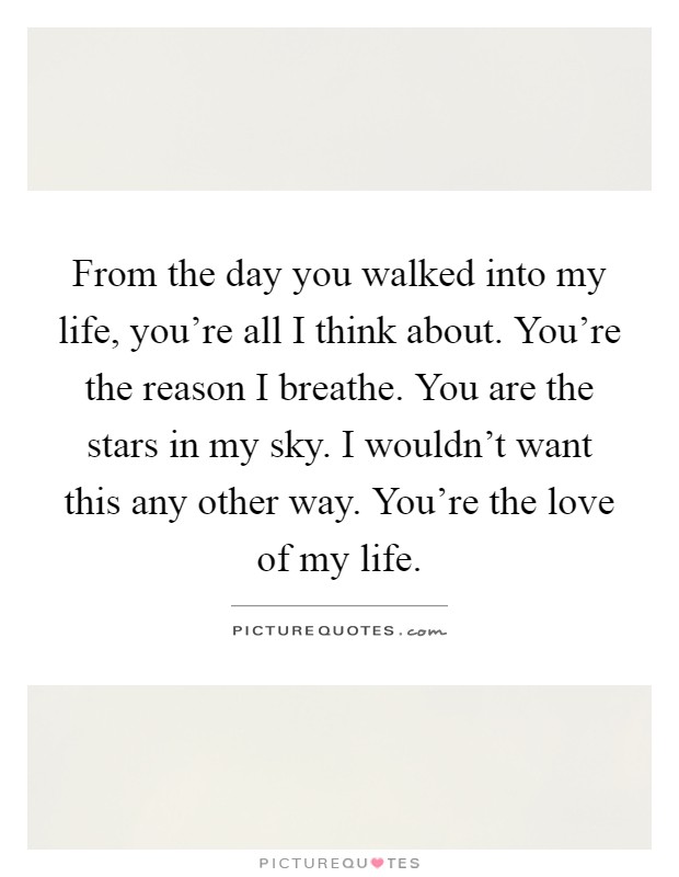 From the day you walked into my life, you're all I think about. You're the reason I breathe. You are the stars in my sky. I wouldn't want this any other way. You're the love of my life Picture Quote #1