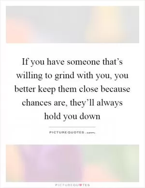 If you have someone that’s willing to grind with you, you better keep them close because chances are, they’ll always hold you down Picture Quote #1