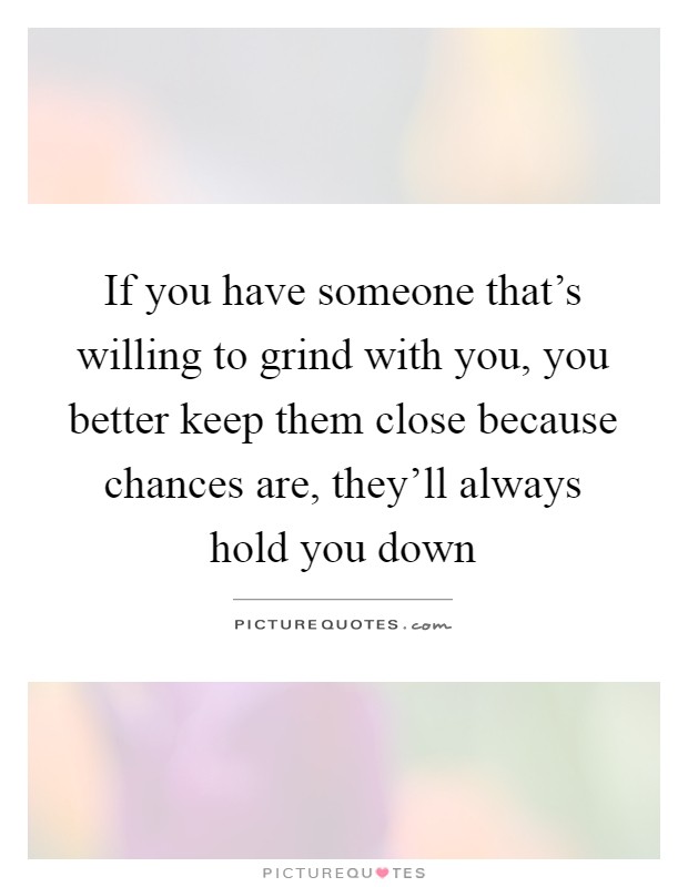 If you have someone that's willing to grind with you, you better keep them close because chances are, they'll always hold you down Picture Quote #1
