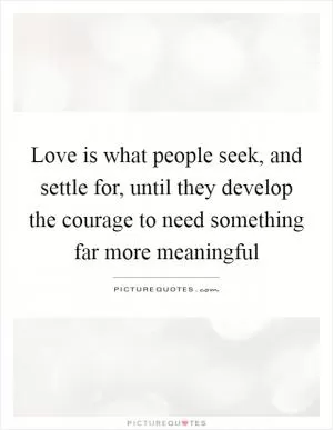 Love is what people seek, and settle for, until they develop the courage to need something far more meaningful Picture Quote #1