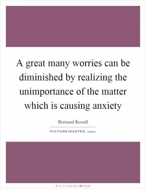 A great many worries can be diminished by realizing the unimportance of the matter which is causing anxiety Picture Quote #1