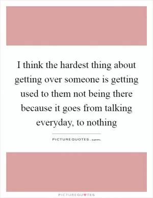 I think the hardest thing about getting over someone is getting used to them not being there because it goes from talking everyday, to nothing Picture Quote #1