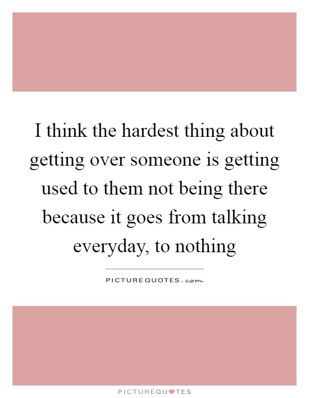 I think the hardest thing about getting over someone is getting used to them not being there because it goes from talking everyday, to nothing Picture Quote #1