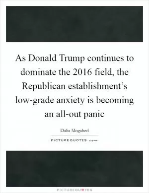 As Donald Trump continues to dominate the 2016 field, the Republican establishment’s low-grade anxiety is becoming an all-out panic Picture Quote #1