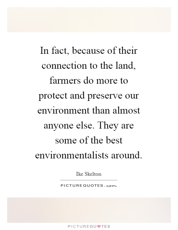 In fact, because of their connection to the land, farmers do more to protect and preserve our environment than almost anyone else. They are some of the best environmentalists around Picture Quote #1