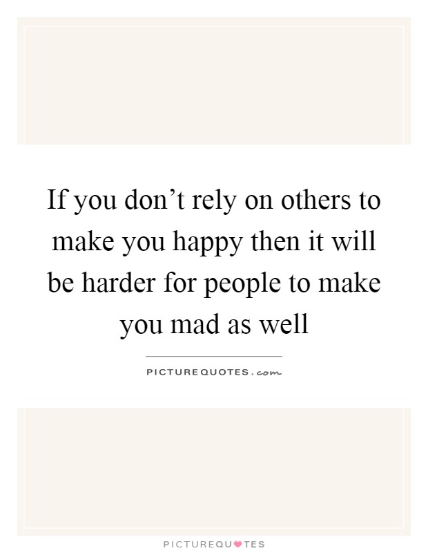 If you don't rely on others to make you happy then it will be ...