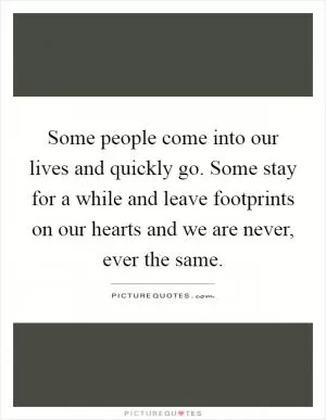 Some people come into our lives and quickly go. Some stay for a while and leave footprints on our hearts and we are never, ever the same Picture Quote #1
