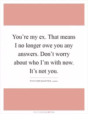 You’re my ex. That means I no longer owe you any answers. Don’t worry about who I’m with now. It’s not you Picture Quote #1