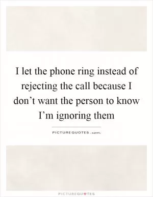 I let the phone ring instead of rejecting the call because I don’t want the person to know I’m ignoring them Picture Quote #1