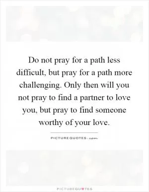 Do not pray for a path less difficult, but pray for a path more challenging. Only then will you not pray to find a partner to love you, but pray to find someone worthy of your love Picture Quote #1