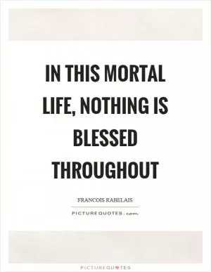 In this mortal life, nothing is blessed throughout Picture Quote #1