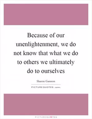 Because of our unenlightenment, we do not know that what we do to others we ultimately do to ourselves Picture Quote #1