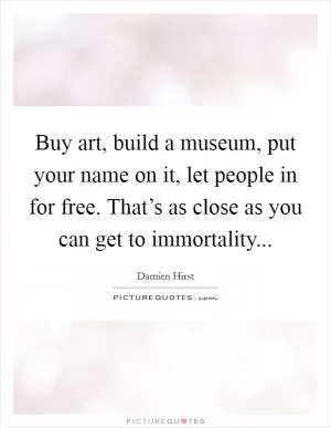 Buy art, build a museum, put your name on it, let people in for free. That’s as close as you can get to immortality Picture Quote #1