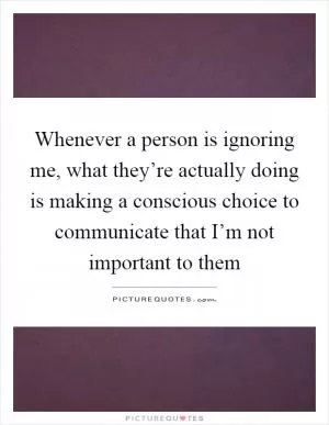 Whenever a person is ignoring me, what they’re actually doing is making a conscious choice to communicate that I’m not important to them Picture Quote #1