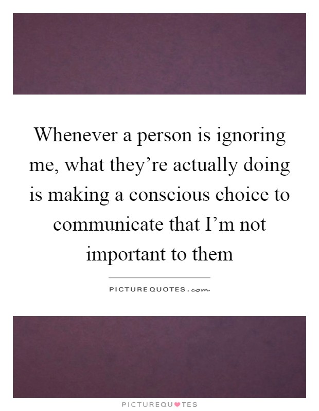 Whenever a person is ignoring me, what they're actually doing is making a conscious choice to communicate that I'm not important to them Picture Quote #1