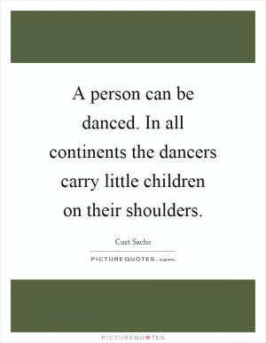 A person can be danced. In all continents the dancers carry little children on their shoulders Picture Quote #1