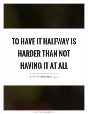 To have it halfway is harder than not having it at all Picture Quote #1