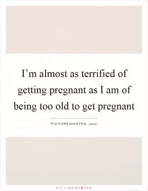I’m almost as terrified of getting pregnant as I am of being too old to get pregnant Picture Quote #1