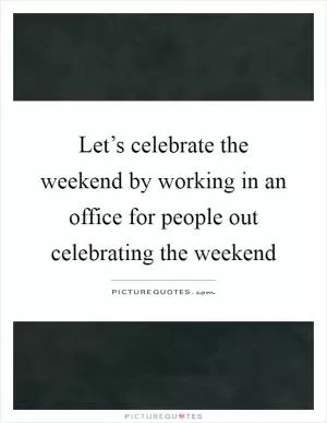 Let’s celebrate the weekend by working in an office for people out celebrating the weekend Picture Quote #1
