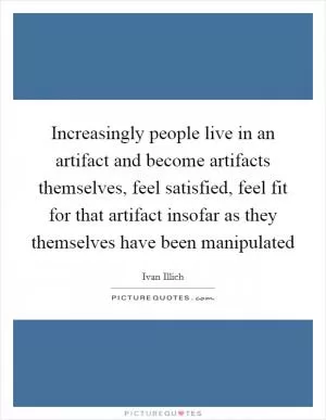 Increasingly people live in an artifact and become artifacts themselves, feel satisfied, feel fit for that artifact insofar as they themselves have been manipulated Picture Quote #1