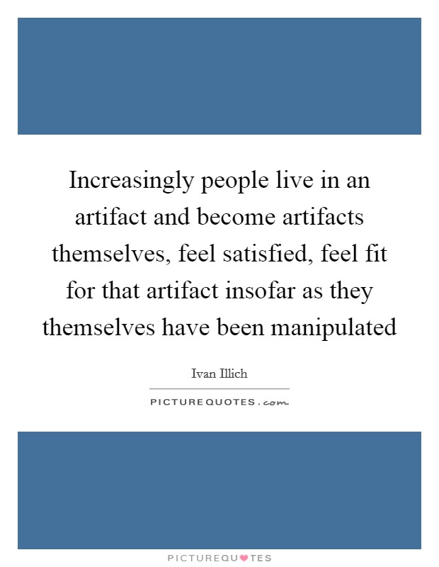 Increasingly people live in an artifact and become artifacts themselves, feel satisfied, feel fit for that artifact insofar as they themselves have been manipulated Picture Quote #1