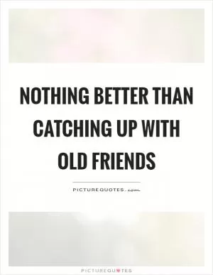 Nothing better than catching up with old friends Picture Quote #1
