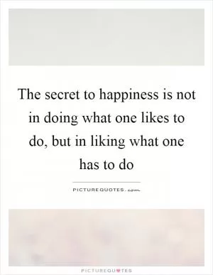 The secret to happiness is not in doing what one likes to do, but in liking what one has to do Picture Quote #1