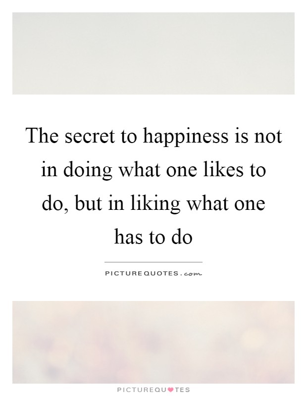 The secret to happiness is not in doing what one likes to do, but in liking what one has to do Picture Quote #1