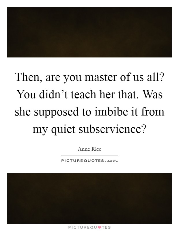 Then, are you master of us all? You didn't teach her that. Was she supposed to imbibe it from my quiet subservience? Picture Quote #1