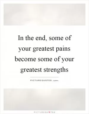 In the end, some of your greatest pains become some of your greatest strengths Picture Quote #1
