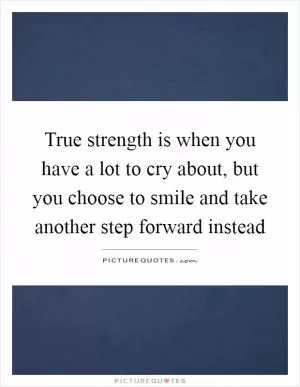 True strength is when you have a lot to cry about, but you choose to smile and take another step forward instead Picture Quote #1