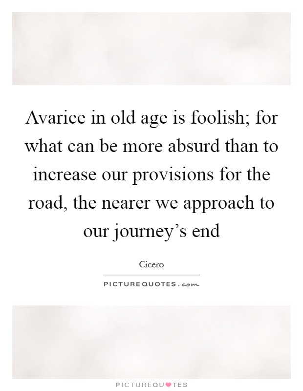 Avarice in old age is foolish; for what can be more absurd than to increase our provisions for the road, the nearer we approach to our journey's end Picture Quote #1