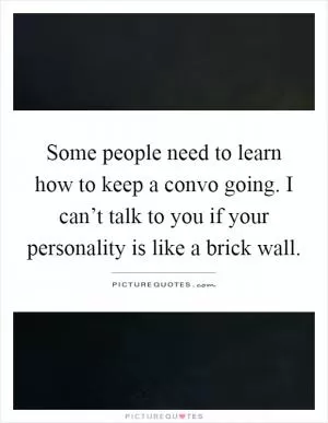 Some people need to learn how to keep a convo going. I can’t talk to you if your personality is like a brick wall Picture Quote #1