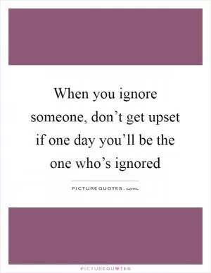 When you ignore someone, don’t get upset if one day you’ll be the one who’s ignored Picture Quote #1