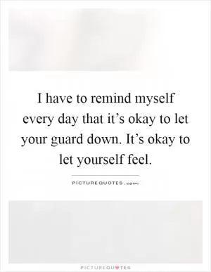 I have to remind myself every day that it’s okay to let your guard down. It’s okay to let yourself feel Picture Quote #1