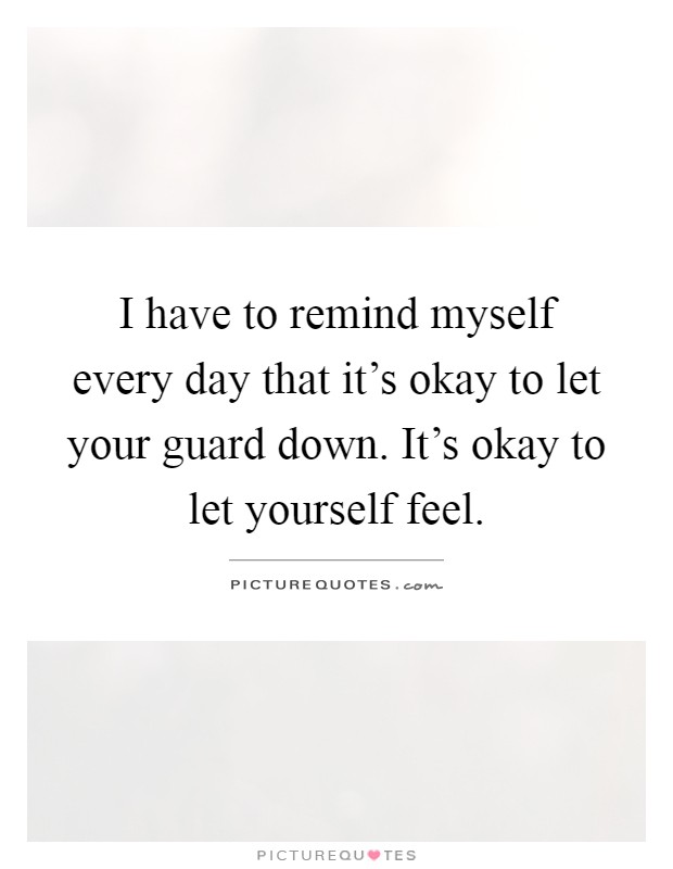 I have to remind myself every day that it's okay to let your guard down. It's okay to let yourself feel Picture Quote #1