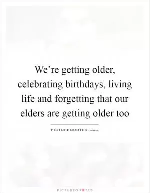We’re getting older, celebrating birthdays, living life and forgetting that our elders are getting older too Picture Quote #1