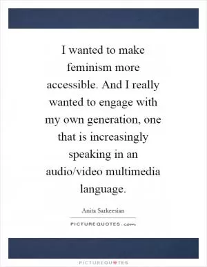 I wanted to make feminism more accessible. And I really wanted to engage with my own generation, one that is increasingly speaking in an audio/video multimedia language Picture Quote #1