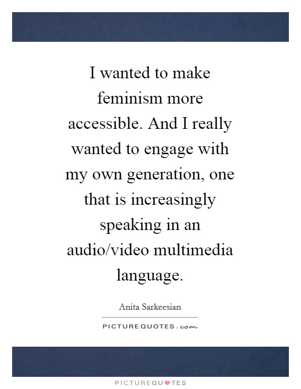 I wanted to make feminism more accessible. And I really wanted to engage with my own generation, one that is increasingly speaking in an audio/video multimedia language Picture Quote #1